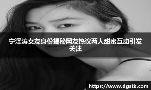 宁泽涛女友身份揭秘网友热议两人甜蜜互动引发关注